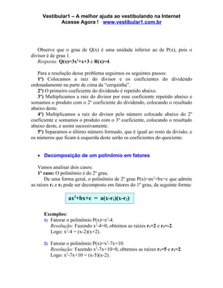 Vestibular1 – A melhor ajuda ao vestibulando na Internet
            Acesse Agora ! www.vestibular1.com.br




   Observe que o grau de Q(x) é uma unidade inferior ao de P(x), pois o
divisor é de grau 1.
   Resposta: Q(x)=3x2+x+3 e R(x)=4.

   Para a resolução desse problema seguimos os seguintes passos:
   1º) Colocamos a raiz do divisor e os coeficientes do dividendo
ordenadamente na parte de cima da “cerquinha”.
   2º) O primeiro coeficiente do dividendo é repetido abaixo.
   3º) Multiplicamos a raiz do divisor por esse coeficiente repetido abaixo e
somamos o produto com o 2º coeficiente do dividendo, colocando o resultado
abaixo deste.
   4º) Multiplicamos a raiz do divisor pelo número colocado abaixo do 2º
coeficiente e somamos o produto com o 3º coeficiente, colocando o resultado
abaixo deste, e assim sucessivamente.
   5º) Separamos o último número formado, que é igual ao resto da divisão, e
os números que ficam à esquerda deste serão os coeficientes do quociente.


   • Decomposição de um polinômio em fatores

    Vamos analisar dois casos:
    1º caso: O polinômio é do 2º grau.
       De uma forma geral, o polinômio de 2º grau P(x)=ax2+bx+c que admite
as raízes r1 e r2 pode ser decomposto em fatores do 1º grau, da seguinte forma:

                  ax2+bx+c = a(x-r1)(x-r2)

      Exemplos:
      1) Fatorar o polinômio P(x)=x2-4.
         Resolução: Fazendo x2-4=0, obtemos as raízes r1=2 e r2=-2.
         Logo: x2-4 = (x-2)(x+2).

      2) Fatorar o polinômio P(x)=x2-7x+10.
         Resolução: Fazendo x2-7x+10=0, obtemos as raízes r1=5 e r2=2.
         Logo: x2-7x+10 = (x-5)(x-2).
 