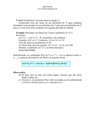 Saber Direito
                            www.itbsite.blogspot.com




   2º caso: O polinômio é de grau maior ou igual a 3.
      Conhecendo uma das raízes de um polinômio de 3º grau, podemos
decompô-lo num produto de um polinômio do 1º grau por um polinômio do 2º
grau e, se este tiver raízes, podemos em seguida decompô-lo também.

   Exemplo: Decompor em fatores do 1º grau o polinômio 2x3-x2-x.
   Resolução:
     2x3-x2-x = x.(2x2-x-1)  colocando x em evidência
     Fazendo x.(2x2-x-1) = 0 obtemos: x=0 ou 2x2-x-1=0.
     Uma das raízes já encontramos (x=0).
     As outras duas saem da equação: 2x2-x-1=0 => r1=1 e r2=-1/2.
     Portanto, o polinômio 2x3-x2-x, na forma fatorada é:
     2.x.(x-1).(x+(1/2)).

Generalizando, se o polinômio P(x)=anxn+an-1xn-1+...+a1x+a0 admite n raízes r1,
r2,..., rn, podemos decompô-lo em fatores da seguinte forma:

          anxn+an-1xn-1+...+a1x+a0 = an(x-r1)(x-r2)...(x-rn)



Observações:
     1) Se duas, três ou mais raiz forem iguais, dizemos que são raízes
        duplas, triplas, etc.
     2) Uma raiz r1 do polinômio P(x) é dita raiz dupla ou de multiplicidade
        2 se P(x) é divisível por (x-r1)2 e não por (x-r1)3.
 