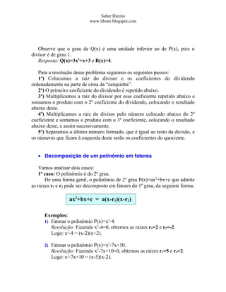 Saber Direito
                            www.itbsite.blogspot.com




   Observe que o grau de Q(x) é uma unidade inferior ao de P(x), pois o
divisor é de grau 1.
   Resposta: Q(x)=3x2+x+3 e R(x)=4.

   Para a resolução desse problema seguimos os seguintes passos:
   1º) Colocamos a raiz do divisor e os coeficientes do dividendo
ordenadamente na parte de cima da “cerquinha”.
   2º) O primeiro coeficiente do dividendo é repetido abaixo.
   3º) Multiplicamos a raiz do divisor por esse coeficiente repetido abaixo e
somamos o produto com o 2º coeficiente do dividendo, colocando o resultado
abaixo deste.
   4º) Multiplicamos a raiz do divisor pelo número colocado abaixo do 2º
coeficiente e somamos o produto com o 3º coeficiente, colocando o resultado
abaixo deste, e assim sucessivamente.
   5º) Separamos o último número formado, que é igual ao resto da divisão, e
os números que ficam à esquerda deste serão os coeficientes do quociente.


   • Decomposição de um polinômio em fatores

    Vamos analisar dois casos:
    1º caso: O polinômio é do 2º grau.
       De uma forma geral, o polinômio de 2º grau P(x)=ax2+bx+c que admite
as raízes r1 e r2 pode ser decomposto em fatores do 1º grau, da seguinte forma:

                  ax2+bx+c = a(x-r1)(x-r2)

      Exemplos:
      1) Fatorar o polinômio P(x)=x2-4.
         Resolução: Fazendo x2-4=0, obtemos as raízes r1=2 e r2=-2.
         Logo: x2-4 = (x-2)(x+2).

      2) Fatorar o polinômio P(x)=x2-7x+10.
         Resolução: Fazendo x2-7x+10=0, obtemos as raízes r1=5 e r2=2.
         Logo: x2-7x+10 = (x-5)(x-2).
 
