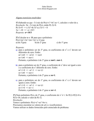 Saber Direito
                            www.itbsite.blogspot.com



   Alguns exercícios resolvidos:

   1º) Sabendo-se que –3 é raiz de P(x)=x3+4x2-ax+1, calcular o valor de a.
   Resolução: Se –3 é raiz de P(x), então P(-3)=0.
   P(-3)=0 => (-3)3+4(-3)2-a.(-3)+1 = 0
   3a = -10 => a=-10/3
   Resposta: a=-10/3

   2º) Calcular m ∈ IR para que o polinômio
   P(x)=(m2-1)x3+(m+1)x2-x+4 seja:
   a) do 3ºgrau         b) do 2º grau               c) do 1º grau

   Resposta:
   a) para o polinômio ser do 3º grau, os coeficientes de x 2 e x3 devem ser
      diferentes de zero. Então:
      m2-1≠0 => m2≠1 => m≠1
      m+1≠0 => m≠-1
      Portanto, o polinômio é do 3º grau se m≠1 e m≠-1.

   b) para o polinômio ser do 2º grau, o coeficiente de x3 deve ser igual a zero
      e o coeficiente de x2 diferente de zero. Então:
      m2-1=0 => m2=1 => m=±1
      m+1≠0 => m≠-1
      Portanto, o polinômio é do 2º grau se m=1.

   c) para o polinômio ser do 1º grau, os coeficientes de x 2 e x3 devem ser
      iguais a zero. Então:
      m2-1=0 => m2=1 => m=±1
      m+1=0 => m=-1
      Portanto, o polinômio é do 1º grau se m=-1.

3º) Num polinômio P(x), do 3º grau, o coeficiente de x3 é 1. Se P(1)=P(2)=0 e
P(3)=30, calcule o valor de P(-1).
Resolução:
Temos o polinômio: P(x)=x3+ax2+bx+c.
Precisamos encontrar os valores de a,b e c (coeficientes).
Vamos utilizar os dados fornecidos pelo enunciado do problema:
 
