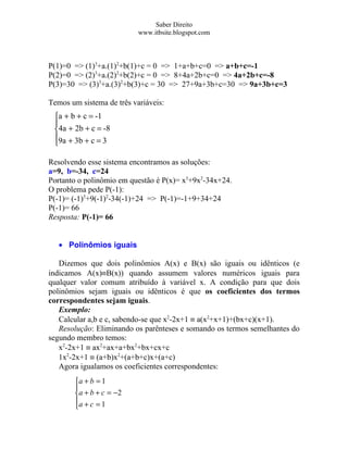 Saber Direito
                           www.itbsite.blogspot.com



P(1)=0 => (1)3+a.(1)2+b(1)+c = 0 => 1+a+b+c=0 => a+b+c=-1
P(2)=0 => (2)3+a.(2)2+b(2)+c = 0 => 8+4a+2b+c=0 => 4a+2b+c=-8
P(3)=30 => (3)3+a.(3)2+b(3)+c = 30 => 27+9a+3b+c=30 => 9a+3b+c=3

Temos um sistema de três variáveis:
 a + b + c = -1
 
 4a + 2b + c = -8
 9a + 3b + c = 3
 

Resolvendo esse sistema encontramos as soluções:
a=9, b=-34, c=24
Portanto o polinômio em questão é P(x)= x3+9x2-34x+24.
O problema pede P(-1):
P(-1)= (-1)3+9(-1)2-34(-1)+24 => P(-1)=-1+9+34+24
P(-1)= 66
Resposta: P(-1)= 66


   • Polinômios iguais

   Dizemos que dois polinômios A(x) e B(x) são iguais ou idênticos (e
indicamos A(x)≡B(x)) quando assumem valores numéricos iguais para
qualquer valor comum atribuído à variável x. A condição para que dois
polinômios sejam iguais ou idênticos é que os coeficientes dos termos
correspondentes sejam iguais.
   Exemplo:
   Calcular a,b e c, sabendo-se que x2-2x+1 ≡ a(x2+x+1)+(bx+c)(x+1).
   Resolução: Eliminando os parênteses e somando os termos semelhantes do
segundo membro temos:
   x2-2x+1 ≡ ax2+ax+a+bx2+bx+cx+c
   1x2-2x+1 ≡ (a+b)x2+(a+b+c)x+(a+c)
   Agora igualamos os coeficientes correspondentes:
        a + b = 1
        
        a + b + c = −2
        a + c = 1
        
 
