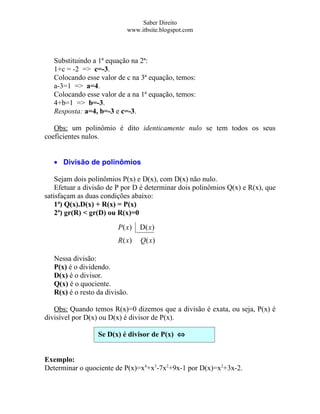 Saber Direito
                            www.itbsite.blogspot.com



   Substituindo a 1ª equação na 2ª:
   1+c = -2 => c=-3.
   Colocando esse valor de c na 3ª equação, temos:
   a-3=1 => a=4.
   Colocando esse valor de a na 1ª equação, temos:
   4+b=1 => b=-3.
   Resposta: a=4, b=-3 e c=-3.

   Obs: um polinômio é dito identicamente nulo se tem todos os seus
coeficientes nulos.


   • Divisão de polinômios

    Sejam dois polinômios P(x) e D(x), com D(x) não nulo.
    Efetuar a divisão de P por D é determinar dois polinômios Q(x) e R(x), que
satisfaçam as duas condições abaixo:
    1ª) Q(x).D(x) + R(x) = P(x)
    2ª) gr(R) < gr(D) ou R(x)=0
                         P( x)   D( x )
                         R( x)   Q( x)

   Nessa divisão:
   P(x) é o dividendo.
   D(x) é o divisor.
   Q(x) é o quociente.
   R(x) é o resto da divisão.

   Obs: Quando temos R(x)=0 dizemos que a divisão é exata, ou seja, P(x) é
divisível por D(x) ou D(x) é divisor de P(x).

                  Se D(x) é divisor de P(x) ⇔
                  R(x)=0

Exemplo:
Determinar o quociente de P(x)=x4+x3-7x2+9x-1 por D(x)=x2+3x-2.
 