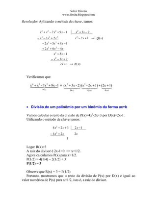 Saber Direito
                                 www.itbsite.blogspot.com

Resolução: Aplicando o método da chave, temos:

            x 4 + x3 − 7 x 2 + 9 x − 1          x 2 + 3x − 2
          − x 4 − 3x3 + 2 x 2                   x 2 − 2 x + 1 → Q( x)
              − 2 x3 − 5x2 + 9 x − 1
              + 2 x3 + 6 x 2 − 4 x
                         x2 + 5x − 1
                      − x 2 − 3x + 2
                              2 x + 1 → R ( x)



  Verificamos que:

     x 4  -  1 ≡ (x 2 + 3x - 2) (x 2 - 2x + 1) + (2x + 1)
      + x 7x + 9x
           3   2
                   -
                                            
              P(x)                       D(x)             Q(x)          R(x)




  • Divisão de um polinômio por um binômio da forma ax+b

  Vamos calcular o resto da divisão de P(x)=4x2-2x+3 por D(x)=2x-1.
  Utilizando o método da chave temos:

                        4 x2 − 2 x + 3          2x − 1
                      − 4 x2 + 2 x              2x
                                     3

  Logo: R(x)=3
  A raiz do divisor é 2x-1=0 => x=1/2.
  Agora calculamos P(x) para x=1/2.
  P(1/2) = 4(1/4) – 2(1/2) + 3
  P(1/2) = 3

   Observe que R(x) = 3 = P(1/2)
   Portanto, mostramos que o resto da divisão de P(x) por D(x) é igual ao
valor numérico de P(x) para x=1/2, isto é, a raiz do divisor.
 