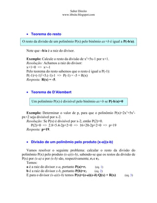 Saber Direito
                            www.itbsite.blogspot.com




   • Teorema do resto

O resto da divisão de um polinômio P(x) pelo binômio ax+b é igual a P(-b/a).

   Note que –b/a é a raiz do divisor.

   Exemplo: Calcule o resto da divisão de x2+5x-1 por x+1.
   Resolução: Achamos a raiz do divisor:
   x+1=0 => x=-1
   Pelo teorema do resto sabemos que o resto é igual a P(-1):
   P(-1)=(-1)2+5.(-1)-1 => P(-1) = -5 = R(x)
   Resposta: R(x) = -5.


   • Teorema de D’Alembert

      Um polinômio P(x) é divisível pelo binômio ax+b se P(-b/a)=0


   Exemplo: Determinar o valor de p, para que o polinômio P(x)=2x3+5x2-
px+2 seja divisível por x-2.
   Resolução: Se P(x) é divisível por x-2, então P(2)=0.
      P(2)=0 => 2.8+5.4-2p+2=0 => 16+20-2p+2=0 => p=19
   Resposta: p=19.


   • Divisão de um polinômio pelo produto (x-a)(x-b)

   Vamos resolver o seguinte problema: calcular o resto da divisão do
polinômio P(x) pelo produto (x-a)(x-b), sabendo-se que os restos da divisão de
P(x) por (x-a) e por (x-b) são, respectivamente, r1 e r2.
   Temos:
   a é a raiz do divisor x-a, portanto P(a)=r1       (eq. 1)
   b é a raiz do divisor x-b, portanto P(b)=r2       (eq. 2)
   E para o divisor (x-a)(x-b) temos P(x)=(x-a)(x-b) Q(x) + R(x)       (eq. 3)
 