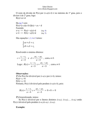 Saber Direito
                             www.itbsite.blogspot.com

   O resto da divisão de P(x) por (x-a)(x-b) é no máximo do 1º grau, pois o
divisor é do 2º grau; logo:
   R(x)=cx+d

   Da eq.3 vem:
   P(x)=(x-a)(x-b) Q(x) + cx + d
   Fazendo:
   x=a => P(a) = c(a)+d         (eq. 4)
   x=b => P(b) = c(b)+d         (eq. 5)

   Das equações 1, 2, 4 e 5 temos:

           ca + d = r1
           
           cb + d = r2

   Resolvendo o sistema obtemos:

       r1 − r2         ar − ar1
    c=           e d= 2         , com a ≠ b
        a−b              a−b
                    r −r     ar − ar1
    Logo : R ( x) = 1 2 x + 2         , com a ≠ b
                     a−b       a−b


   Observações:
   1ª) Se P(x) for divisível por (x-a) e por (x-b), temos:
   P(a)= r1 =0
   P(b)= r2 =0
   Portanto, P(x) é divisível pelo produto (x-a)(x-b), pois:

                 r1 − r2   ar − ar1
       R( x) =           x+ 2       = 0+0 = 0
                  a−b        a−b

   2ª) Generalizando, temos:
      Se P(x) é divisível por n fatores distintos (x-a1), (x-a2),..., (x-an) então
P(x) é divisível pelo produto (x-a1)(x-a2)...(x-an).

   Exemplo:
 