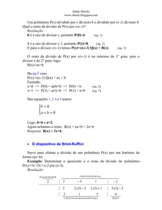 Saber Direito
                              www.itbsite.blogspot.com

  Um polinômio P(x) dividido por x dá resto 6 e dividido por (x-1) dá resto 8.
Qual o resto da divisão de P(x) por x(x-1)?
  Resolução:
  0 é a raiz do divisor x, portanto P(0)=6    (eq. 1)

   1 é a raiz do divisor x-1, portanto P(1)=8   (eq. 2)
   E para o divisor x(x-1) temos P(x)=x(x-1) Q(x) + R(x)              (eq. 3)

   O resto da divisão de P(x) por x(x-1) é no máximo do 1º grau, pois o
divisor é do 2º grau; logo:
   R(x)=ax+b

   Da eq.3 vem:
   P(x)=x(x-1) Q(x) + ax + b
   Fazendo:
   x=0 => P(0) = a(0)+b => P(0) = b                    (eq. 4)
   x=1 => P(1) = a(1)+b => P(1) = a+b                  (eq. 5)

   Das equações 1, 2, 4 e 5 temos:

          b = 6
          
          a + b = 8

   Logo, b=6 e a=2.
   Agora achamos o resto: R(x) = ax+b = 2x+6
   Resposta: R(x) = 2x+6.


   • O dispositivo de Briot-Ruffini

   Serve para efetuar a divisão de um polinômio P(x) por um binômio da
forma (ax+b).
   Exemplo: Determinar o quociente e o resto da divisão do polinômio
P(x)=3x3-5x2+x-2 por (x-2).
   Resolução:
           RAIZ DO DIVISOR
             
                           ES DE P(x) 
                                   COEFICIENT
                                                 
              2              3    −5          1     −2
                             ↓         3.( 2) − 5    1.(2) + 1   3.( 2) − 2

                             1 
                             3        3
                                                                 4
                                                                 
                              COEFICIENTES DO QUOCIENTE Q(x)     RESTO
 