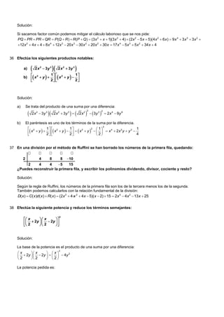 Solución:

    Si sacamos factor común podemos mitigar el cálculo laborioso que se nos pide:
    PQ  PR  PR  QR  P (Q  R )  R(P  Q)  (3x 2  x  1)(3x 2  4)  (2x 2  5 x  5)(4 x 2  6 x )  9 x 4  3 x 3  3 x 2 
    12x 2  4 x  4  8 x 4  12x 3  20 x 3  30 x 2  20x 2  30x  17x 4  5x 3  5x 2  34x  4


36 Efectúa los siguientes productos notables:

         a)          2 x 2  3y 3       2 x 2  3y 3   
                   2          1  2           1
         b)        x  y   2   x  y   2 
                                               



    Solución:

    a)       Se trata del producto de una suma por una diferencia:

                                                                   3y 
                                                                     2
                                                                            3 2
                  2 x 2  3y 3        2 x 2  3y 3           2x 2                 2x 4  9y 6

    b)       El paréntesis es uno de los términos de la suma por la diferencia.
                                                                   2
               2         1              1                  1
               x  y     x 2  y      x 2  y      x 4  2 x 2 y  y 2 
                                                           2                              1
                         2              2                 2                         4


37 En una división por el método de Ruffini se han borrado los números de la primera fila, quedando:
                            
         2              4         8         8    10
         2     4    4     5    15
    ¿Puedes reconstruir la primera fila, y escribir los polinomios dividendo, divisor, cociente y resto?

    Solución:

    Según la regla de Ruffini, los números de la primera fila son los de la tercera menos los de la segunda.
    También podemos calcularlos con la relación fundamental de la división:
    D( x )  C( x )d ( x )  R( x )  (2x 3  4 x 2  4x  5)( x  2)  15  2x 4  4 x 2  13 x  25


38 Efectúa la siguiente potencia y reduce los términos semejantes:

                                           3
          x       x       
          2  2y   2  2y  
                          


    Solución:

    La base de la potencia es el producto de una suma por una diferencia:
                             2
    x       x      x
      2y   2y      4y
                                   2

     2      2        2

    La potencia pedida es:
 