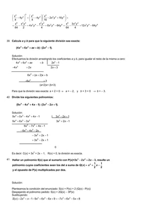 3
      x2            x2         x 4                    
          4y 2        4y 2       2x 2 y 2  16y 4  
      4             4          16                     
        x6 x4y 2              x4y 2                         x 6 3x 4 y 2
                  4x y 
                        2 4
                                      8 x y  64y 
                                           2 4         6
                                                                         12x 2 y 4  64y 6
        64     2                 4                          64    4




39 Calcula a y b para que la siguiente división sea exacta:

         (4 x 3  6 x 2  ax  b) : (2 x 2  1).


     Solución:
     Efectuamos la división arrastrando los coeficientes a y b, para igualar el resto de la misma a cero:
        4x 3  6x 2  ax     b        2x2  1
     4x 3             2x                    2x  3

                      6x2  (a  2)x  b

                  6x 2               3
                                   (a+2)x+ (b+3)

     Para que la división sea exacta: a + 2 = 0  a =  2, y b + 3 = 0 b =  3.

40 Divide los siguientes polinomios:

         (9 x 4  4 x 2  4 x  1) : (3 x 2  2 x  1).


     Solución:
     9x 4  0x 3  4x 2  4x  1                    3 x 2  2x  1
     9x 4  6x 3  3x 2                                3x 2  2x  1
                 6x 3  7 x 2  4 x  1
              6x3  4x2  2x
                              3x2  2x  1
                              3x2  2x  1

                                                   0

     Es decir: C(x) = 3x + 2x  1, R(x) = 0, la división es exacta.
                              2



41   Hallar un polinomio S(x) que al sumarlo con P(x)=3x 3  2 x 2  2 x  3, resulte un
                                                                           1     1
     polinomio cuyos coeficientes sean los del a suma de Q( x )  x 3  x 
                                                                          2      2
     y el opuesto de P(x) multiplicados por dos.



     Solución:

     Planteamos la condición del enunciado: S(x) + P(x) = 2 (Q(x) - P(x))
     Despejando el polinomio pedido: S(x) = 2Q(x)  3P(x)
     Sustituyendo:
     S( x )  2x 3  x  1  9x 3  6x 2  6x  9  7x 3  6x 2  5x  8
 