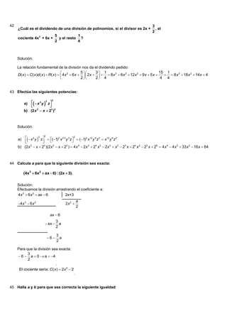 42                                                                                               3
     ¿Cuál es el dividendo de una división de polinomios, si el divisor es 2x +                    , el
                                                                                                 2
                                 5           1
     cociente 4x 2 + 6x +          y el resto ?
                                 2           4



     Solución:

     La relación fundamental de la división nos da el dividendo pedido:
                                                     5     3 1                                       15 1
     D( x )  C( x )d ( x )  R( x )   4 x 2  6 x   2x     8 x 3  6 x 2  12x 2  9 x  5 x      8 x 3  18 x 2  14 x  4
                                                     2     2 4                                        4 4


43 Efectúa las siguientes potencias:

               x 2 y 3 z 
                             2
          a)
                            
          b) (2 x 2  x  23 )2



     Solución:

           x 2 y 3 z   ( 1)3 x 2·3 y 3 z  2  ( 1)2 x12 y 6 z 2  x 12 y 6 z 2
                       2
     a)                                       
                        
     b) (2x  x  2 )(2x  x  2 )  4 x 4  2x 3  24 x 2  2x 3  x 2  23 x  24 x 2  23 x  26  4 x 4  4 x 3  33 x 2  16 x  64
             2            3    2           3




44 Calcula a para que la siguiente división sea exacta:

          (4x3  6x2  ax  6) : (2x  3).


     Solución:
     Efectuamos la división arrastrando el coeficiente a:
     4x 3  6x 2  ax  6        2x+3
                                                 a
     4 x 3  6 x 2                     2x 2 
                                                 2

                            ax  6
                                  3
                         ax       a
                                  2

                                  3
                           6      a
                                  2

     Para que la división sea exacta:
           3
      6  a  0  a  4
           2
                             .
      El cociente sería: C( x )  2x 2  2
                                             .


45 Halla a y b para que sea correcta la siguiente igualdad:
 
