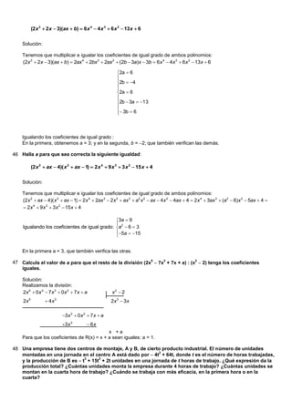 (2 x 3  2 x  3)(ax  b)  6 x 4  4 x 3  6 x 2  13 x  6


    Solución:

    Tenemos que multiplicar e igualar los coeficientes de igual grado de ambos polinomios:
    (2x 3  2x  3)(ax  b)  2ax 4  2bx 3  2ax 2  (2b  3a)x  3b  6x 4  4x 3  6x 2  13x  6

                                                          2a  6
                                                          
                                                          2b  4
                                                          
                                                          
                                                          2a  6
                                                          
                                                          2b  3a  13
                                                          
                                                           3b  6
                                                          



    Igualando los coeficientes de igual grado :
    En la primera, obtenemos a = 3; y en la segunda, b = 2; que también verifican las demás.

46 Halla a para que sea correcta la siguiente igualdad:

           (2 x 2  ax  4)( x 2  ax  1)  2 x 4  9 x 3  3 x 2  15 x  4


    Solución:

    Tenemos que multiplicar e igualar los coeficientes de igual grado de ambos polinomios:
    (2x 2  ax  4)( x 2  ax  1)  2x 4  2ax 3  2x 2  ax 3  a2 x 2  ax  4x 2  4ax  4  2x 4  3ax 3  (a2  6)x 2  5ax  4 
     2x 4  9 x 3  3 x 2  15 x  4

                                               3a  9
                                               
    Igualando los coeficientes de igual grado: a2  6  3
                                               5a  15
                                               


    En la primera a = 3, que también verifica las otras.

47 Calcula el valor de a para que el resto de la división (2x5  7x3 + 7x + a) : (x2  2) tenga los coeficientes
   iguales.

    Solución:
    Realizamos la división:
    2x 5  0 x 4  7 x 3  0 x 2  7 x  a             x2  2
    2x 5           4x 3                              2x 3  3 x

                            3x 3  0x 2  7x  a
                            3x 3         6x
                                            x +a
    Para que los coeficientes de R(x) = x + a sean iguales: a = 1.

48 Una empresa tiene dos centros de montaje, A y B, de cierto producto industrial. El número de unidades
   montadas en una jornada en el centro A está dado por  4t + 64t, donde t es el número de horas trabajadas,
                                                             2

   y la producción de B es  t + 15t + 2t unidades en una jornada de t horas de trabajo. ¿Qué expresión da la
                              3     2

   producción total? ¿Cuántas unidades monta la empresa durante 4 horas de trabajo? ¿Cuántas unidades se
   montan en la cuarta hora de trabajo? ¿Cuándo se trabaja con más eficacia, en la primera hora o en la
   cuarta?
 