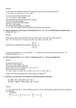 Solución:

    El número total de unidades montadas por la empresa lo dará la suma de los dos polinomios:
     (4t 2  64t )  (t 3  15t 2  2t )  t 3  11t 2  66t
    En cuatro horas de trabajo la producción es:
    43  11 16  66  4  376 unidades.
    En las tres primeras horas de trabajo se han montado:
    27 + 99 + 198 = 270 unidades.
    Luego en la cuarta hora se han montado:
    376  270 = 106 unidades.
    En la primera hora de trabajo se montaron:
    1 + 11 + 66 = 76 unidades, luego, el rendimiento es superior en la cuarta hora.

49 Halla el binomio ax + b por el que se ha dividido P(x) = 3x3  7x2  9x + 9, sabiendo que el resultado exacto
   ha sido: 3x + 2x  3.
               2



    Solución:

    El dividendo es igual al cociente por el divisor cuando la división es exacta. Por lo tanto, ponemos:
    (3x 3  7x 2  9x  9)  (3x 2  2x  3)(ax  b)  3ax 3  (2a  3b)x 2  (2b  3a)x  3b

                                                 3a  3
                                                 2a  3b  7
                                                 
    Igualanando los coeficientes de igual grado: 
                                                 2b  3a  9
                                                 3b  9
                                                 


    En la primera, obtenemos a = 1; y en la última, b = 3. Valores que verifican las otras dos ecuaciones. El
    binomio, por lo tanto, es: x  3.

50 Dado el polinomio P(n) = n (n + 1) (2n + 1), justifica que P(n + 1)  P(n) es un múltiplo de 6.

    Solución:

    La expresión para P(n+1) es:
    P(n+1) = (n + 1) (n + 2) (2n + 3).
    Y la diferencia que plantea el problema:
    P(n+1)  P(n) = (n + 1) (n + 2) (2n + 3)  n (n + 1) (2n + 1)
    Sacando factor común y operando:
    (n  1) (n  2) (2n  3)  n(2n  1)  (n  1)(2n 2 7n  6  2n 2  n )  6(n  1)(n  1)

    Es decir, seis veces el cuadrado de un número, luego, es múltiplo de 6.

51 Calcula a, b y c para que sean correctas las siguientes divisiones indicadas:

        a) (2ax 5  bx 3  2cx 2 ) : (3 x 2 )  4 x 3  5 x  1
        b) (ax 2 y 3  3bx 2 y 2  cxy 3 ) : (2 xy 2 )  xy  2 x  3y


    Solución:

    a)    Los exponentes de la x de los distintos términos nos los dan ajustados, solamente hay que igualar los
    coeficientes de
            igual grado:
          2a               b                  2c             3
               4  a  6,     5  b  15,         1  c 
           3               3                    3              2
 