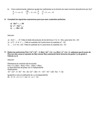 2
    b)    Como anteriormente, debemos igualar los coeficientes en la división de cada monomio del polinomio por 2xy :
           a               3b            4     c
              1  a  2,        2  b  ,         3  c  6
           2                2             3      2


52 Completa las siguientes expresiones para que sean cuadrados perfectos:

         a) 25 x 2  ...  36
         b) x 4  18 x 2  ...
         c) ...  40 x  25



    Solución:

    a) (5 x )2  ...  62. Falta el doble del producto de los términos 2  5 x  6  60 x, para tener (5 x  6)2 .
    b) ( x 2 )2  2  9  x 2  ... Falta el cuadrado de 9 parta tener el cuadrado (x 2  9)2 .
    c) ...  2  5  4 x  (5)2 . Falta el cuadrado de 4 x para tener el cuadrado (4 x  5)2 .



53 Dados los polinomios P(x) = 3x3 + 2x2  5, Q(x) = 4x3 + 3x + a y R(x) = x2 + bx + 2, sabemos que la suma de
   P(x) con dos veces el opuesto de Q(x) menos R(x) solamente tiene términos de grado 3 y de grado 2.
   Calcula a y b.

    Solución:

    Planteamos la condición del enunciado:
    P(x) + 2 [(Q(x)  R(x)] = P(x)  2Q(x) + 2R(x),
    no tiene términos de grado uno ni independiente.
    Sustituyendo:
    3x 3  2x 2  5  8x 3  6x  2a  2x 2  2bx  4  5x 3  4x 2  (2b  6)x  1  2a
    Igualando a cero el coeficiente de x y el independiente:
    2b  6 = 0  b = 3, 1 + 2a = 0  a = 1/2.
 