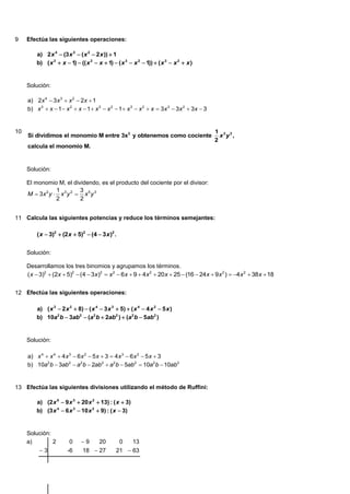 9    Efectúa las siguientes operaciones:

         a) 2 x 4  (3 x 3  ( x 2  2 x ))  1
         b) ( x 3  x  1)  (( x 2  x  1)  ( x 3  x 2  1))  ( x 3  x 2  x )


     Solución:

     a) 2x 4  3 x 3  x 2  2x  1
     b) x 3  x  1  x 2  x  1  x 3  x 2  1  x 3  x 2  x  3x 3  3x 2  3x  3


10                                                                                         1 3 2
     Si dividimos el monomio M entre 3x2 y obtenemos como cociente                           x y ,
                                                                                           2
     calcula el monomio M.


     Solución:

     El monomio M, el dividendo, es el producto del cociente por el divisor:
                 1         3
     M  3x 2 y  x 3 y 2  x 5 y 3
                 2         2


11 Calcula las siguientes potencias y reduce los términos semejantes:

         ( x  3)2  (2 x  5)2  (4  3 x )2 .


     Solución:

     Desarrollamos los tres binomios y agrupamos los términos.
     ( x  3)2  (2x  5)2  (4  3x )2  x 2  6 x  9  4 x 2  20 x  25  (16  24 x  9 x 2 )  4 x 2  38 x  18


12 Efectúa las siguientes operaciones:

         a) ( x 3  2 x 2  8)  ( x 4  3 x 3  5)  ( x 4  4 x 2  5 x )
         b) 10a2 b  3ab2  (a2 b  2ab2 )  (a2 b  5ab2 )


     Solución:

     a) x 4  x 4  4 x 3  6 x 2  5 x  3  4 x 3  6 x 2  5 x  3
     b) 10a2 b  3ab2  a2 b  2ab2  a2 b  5ab2  10a2 b  10ab2


13 Efectúa las siguientes divisiones utilizando el método de Ruffini:

         a) (2 x 5  9 x 3  20 x 2  13) : ( x  3)
         b) (3 x 4  6 x 3  10 x 2  9) : ( x  3)


     Solución:
     a)        2        0     9       20         0    13
          3           -6      18  27         21  63
 