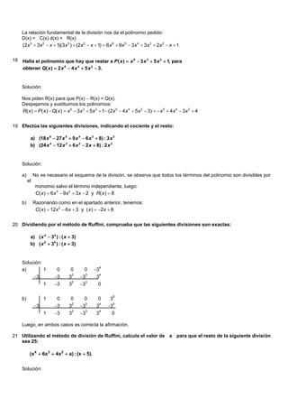 La relación fundamental de la división nos da el polinomio pedido:
     D(x) = C(x) d(x) + R(x)
     (2x 3  3x 2  x  1)(3x 3 )  (2x 2  x  1)  6x 6  9x 5  3x 4  3x 3  2x 2  x  1


18   Halla el polinomio que hay que restar a P ( x )  x 5  3 x 3  5 x 2  1, para
     obtener Q( x )  2 x 5  4 x 4  5 x 2  3.


     Solución:

     Nos piden R(x) para que P(x)  R(x) = Q(x).
     Despejamos y sustituimos los polinomios:
     R( x )  P( x )  Q( x )  x 5  3x 3  5x 2  1  (2x 5  4x 4  5x 2  3)  x 5  4x 4  3x 3  4


19 Efectúa las siguientes divisiones, indicando el cociente y el resto:

           a) (18 x 6  27 x 5  9 x 4  6 x 3  8) : 3 x 3
           b) (24 x 4  12 x 3  6 x 2  2 x  8) : 2 x 2


     Solución:

     a)        No es necesario el esquema de la división, se observa que todos los términos del polinomio son divisibles por
          el
               monomio salvo el término independiente, luego:
               C( x )  6x 3  9x 2  3x  2 y R( x )  8
     b)        Razonando como en el apartado anterior, tenemos:
                C( x )  12x 2  6x  3 y ( x )  2x  8


20 Dividiendo por el método de Ruffini, comprueba que las siguientes divisiones son exactas:

           a) ( x 4  34 ) : ( x  3)
           b) ( x 5  35 ) : ( x  3)


     Solución:
                                               3
                                                  4
     a)        1          0       0      0
               3       3              3
                                  2       3       4
                                 3              3
                        3              3
                                  2       3
                    1            3               0

                                                          5
     b)             1     0       0      0       0      3
               3       3              3            3
                                  2       3       4       5
                                 3              3
                        3              3
                                  2       3       4
                    1            3              3        0

     Luego, en ambos casos es correcta la afirmación.

21 Utilizando el método de división de Ruffini, calcula el valor de a para que el resto de la siguiente división
   sea 25:

           (x 4  6x3  4x2  a) : (x  5).


     Solución:
 