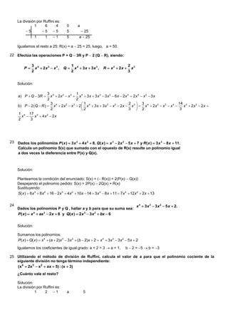 La división por Ruffini es:
               1      6      4         0       a
          5        5 5              5            25
                 1      1    1        5        a  25

     Igualamos el resto a 25: R(x) = a  25 = 25, luego, a = 50.

22 Efectúa las operaciones P + Q  3R y P  2 (Q  R), siendo:

               3 4                         1 4                                    2 3
         P      x  2x 2  x 3 ,    Q      x  3x  3x 3 ,     R  x 2  2x      x
               2                           2                                      3


     Solución:

                       3 4                1
     a) P  Q  3R      x  2x 2  x 3  x 4  3 x  3 x 3  3 x 2  6 x  2x 3  2x 4  x 2  3 x
                       2                  2
                         3                    1                                2  3                           14 3
     b) P  2 Q  R   x 4  2x 2  x 3  2  x 4  3 x  3 x 3  x 2  2x  x 3   x 4  2x 2  x 3  x 4     x  2x 2  2x 
                         2                     2                               3  2                            3
     1 4 17 3
       x      x  4 x  2x
                       2

     2     3




23   Dados los polinomios P ( x )  3 x 3  4 x 2  8, Q( x )  x 3  2 x 2  5 x  7 y R ( x )  3 x 3  8 x  11.
     Calcula un polinomio S(x) que sumado con el opuesto de R(x) resulte un polinomio igual
     a dos veces la dieferencia entre P(x) y Q(x).



     Solución:

     Planteamos la condición del enunciado: S(x) + ( R(x)) = 2(P(x)  Q(x))
     Despejando el polinomio pedido: S(x) = 2P(x)  2Q(x) + R(x)
     Sustituyendo:
     S( x )  6x 3  8x 2  16  2x 3  4x 2  10x  14  3x 3  8x  11  7x 3  12x 2  2x  13


24                                                                                      x 4  3 x 3  3 x 2  5 x  2.
     Dados los polinomios P y Q , hallar a y b para que su suma sea:
     P ( x )  x 4  ax 3  2 x  8 y Q( x )  2 x 3  3 x 2  bx  6


     Solución:

     Sumamos los polinomios:
     P( x )  Q( x )  x 4  (a  2)x 3  3x 2  (b  2)x  2  x 4  3x 3  3x 2  5x  2
     Igualamos los coeficientes de igual grado: a + 2 = 3  a = 1,               b  2 = 5  b = 3

25 Utilizando el método de división de Ruffini, calcula el valor de a para que el polinomio cociente de la
   siguiente división no tenga término independiente:
   (x 4  2x3  x2  ax  5) : (x  3)
     ¿Cuánto vale el resto?

     Solución:
     La división por Ruffini es:
               1      2 1             a            5
 