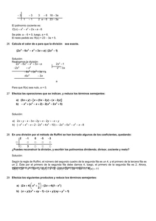 3          3         3       6 18 3a
                1    1         2 a  6 23 3a

    El polinomio cociente es:
    C( x )  x 3  x 2  2x  a  6

    Se pide: a  6 = 0, luego, a = 6.
    El resto pedido es: R(x) = 23  3a = 5.

26 Calcula el valor de a para que la división sea exacta.

        (2 x 4  6 x 3  x 2  3 x  a) : (2 x 2  1)


    Solución:
    Realizamos 3la división:
       2x 4  6 x  x 2  3 x  a                  2x 2  1
     2x 4         x2                              x2  3 x
                 6x 3  0x 2  3x  a
                6x 3            3x

                                                   a

    Para que R(x) sea nulo, a = 0.

27 Efectúa las operaciones que se indican, y reduce los términos semejantes:

        a) (2 x  y )   x  (3 x  2y )  ( x  2y )
        b)     x 2  ( x 3  x  2)  2( x 4  2 x 3  5)


    Solución:

    a) 2x  y  x  3 x  2y  x  2y   x  y
    b) ( x 2  x 3  x  2  2x 4  4 x 3  10)  2x 4  5 x 3  x 2  x  8


28 En una división por el método de Ruffini se han borrado algunos de los coeficientes, quedando:
        2     1     0    5   3
                                        
              3                
    ¿Puedes reconstruir la división, y escribir los polinomios dividendo, divisor, cociente y resto?

    Solución:

    Según la regla de Ruffini, el número del segundo cuadro de la segunda fila es un 4, y el primero de la tercera fila es
    un 2. Éste por el primero de la segunda fila debe darnos 4, luego, el primero de la segunda fila es 2. Ahora,
    solamente4 esx 3  5x  3,con x )  x  2, C( x ) polinomios2pedidos son: x )  11
    D( x )  2x  continuar d ( el método. Los  2x 3  3x  6x  7, R(


29 Efectúa los siguientes productos y reduce los términos semejantes:

                            1
        a) (2 x  4)  x 2    (2 x  4)(1  x 2 )
                            2
        b) ( x  y )( x 2  xy  1)  ( x  y )( xy  y 2  1)
 