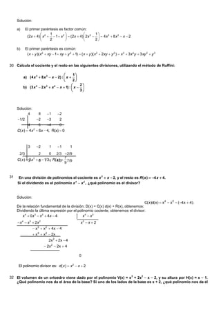 Solución:

     a)     El primer paréntesis es factor común:
                            1                             1
             (2x  4)  x 2   1  x 2   (2x  4)  2x 2    4 x 3  8 x 2  x  2
                            2                             2

     b)     El primer paréntesis es común:
             ( x  y )( x 2  xy  1  xy  y 2  1)  ( x  y )( x 2  2xy  y 2 )  x 3  3x 2 y  3xy 2  y 3


30 Calcula el cociente y el resto en las siguientes divisiones, utilizando el método de Ruffini:

                                            1
          a) (4 x 3  8 x 2  x  2) :  x  
                                            2
                                               2
          b) (3 x  2 x  x  x  1) :  x  
                  4       3    2

                                               3



     Solución:
           4          8     1      2
     1/2             2    3        2
             4       6    4      0
     C( x )  4x 2  6x  4, R(x)  0



              3       2      1     1        1
      2/3             2       2/3 2/9
                              0
                                    7
     C( x ) 3 x  0  1 3, R( x )  7/9
             3    3
                   x      1 1/3
                                    9


31   En una división de polinomios el cociente es x 2  x  2, y el resto es R( x )  4 x  4.
     Si el dividendo es el polinomio x 4  x 2 , ¿qué polinomio es el divisor?


     Solución:
                                                                                    C( x)d( x)  x4  x2  (4x  4).
     De la relación fundamental de la división: D(x) = C(x) d(x) + R(x), obtenemos:
     Dividiendo la última expresión por el polinomio cociente, obtenemos el divisor:
        x 4  0x 3  x 2  4x  4             x4  x2
     x 4  x 3  2x 2                                x2  x  2
                   x3  x 2  4 x  4
                   x3  x2  2x
                              2x2  2x  4
                            2x2  2x  4

                                                     0

      El polinomio divisor es: d ( x )  x 2  x  2


32 El volumen de un ortoedro viene dado por el polinomio V(x) = x 3 + 2x2  x  2, y su altura por H(x) = x  1.
   ¿Qué polinomio nos da el área de la base? Si uno de los lados de la base es x + 2, ¿qué polinomio nos da el
 