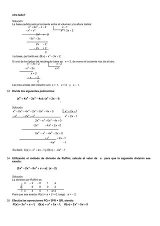 otro lado?

     Solución:
     La base pedida será el cociente entre el volumen y la altura dados:
                 x 3  2x 2  x  2            x 1
               x  x
                  3     2
                                              x 2  3x  2
                                3x 2  x  2
                        3x 2  3x

                                2x     2
                              2x      +2
                                         0
     La base, por tanto es: B( x )  x 2  3x  2.
     Si uno de los lados del rectángulo base es x + 2, de nuevo el cociente nos da el otro:
                 x 2  3x  2             x 2
                    x 2  2x                          x+1
                          x+2
                       x       2
                           0
     Las tres aristas del ortoedro son: x + 1, x + 2 y x  1.

33 Divide los siguientes polinomios:

            (x6  4x 4  2x3  4x) : (x3  2x  1)
                                                             .

     Solución:
     x 6  0 x 5  4 x 4  2x 3  0 x 2  4 x  0                 x 3  2x  1
     x 6          2x 4  x3                                     x3  2x  1
                                2x 4  x3  0x2  4x  0
                            2x 4         4 x 2  2x  0

                                0x4  x3  4x2  2x  0
                                         x3                2x  1
                                                 4x   2
                                                                 1

     Es decir, C( x )  x 3  2x  1 y R( x )  4x 2  1


34 Utilizando el método de división de Ruffini, calcula el valor de              a   para que la siguiente división sea
   exacta:

            (3 x 4  2 x 3  8 x 2  x  a) : ( x  2)


     Solución:
     La división por Ruffini es:
               3 2  8                     1         a
            2         6      8               0         2
              3     4      0     1 a+2
     Para que sea exacta: R(x) = a + 2 = 0, luego a =  2.

35 Efectúa las operaciones PQ + 2PR + QR, siendo:
   P ( x )  3 x 2  x  1, Q( x )  x 2  5 x  1, R( x )  2 x 2  5 x  5
 