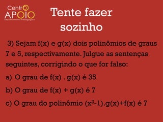 Tente fazer
               sozinho
 3) Sejam f(x) e g(x) dois polinômios de graus
7 e 5, respectivamente. Julgue as sentenças
seguintes, corrigindo o que for falso:
a) O grau de f(x) . g(x) é 35
b) O grau de f(x) + g(x) é 7
c) O grau do polinômio (x2-1).g(x)+f(x) é 7
 