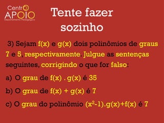 Tente fazer
               sozinho
 3) Sejam f(x) e g(x) dois polinômios de graus
7 e 5, respectivamente. Julgue as sentenças
seguintes, corrigindo o que for falso:
a) O grau de f(x) . g(x) é 35
b) O grau de f(x) + g(x) é 7
c) O grau do polinômio (x2-1).g(x)+f(x) é 7
 