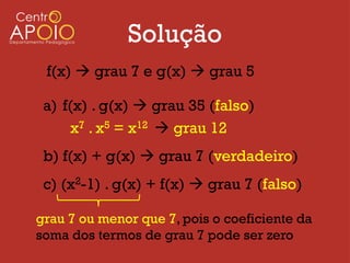 Solução
 f(x)  grau 7 e g(x)  grau 5

 a) f(x) . g(x)  grau 35 (falso)
      x7 . x5 = x12  grau 12
 b) f(x) + g(x)  grau 7 (verdadeiro)
 c) (x2-1) . g(x) + f(x)  grau 7 (falso)

grau 7 ou menor que 7, pois o coeficiente da
soma dos termos de grau 7 pode ser zero
 
