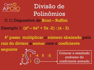 Divisão de
                      Polinômios
  C.1) Dispositivo de Briot – Ruffini
Exemplo 1: (x3 – 4x2 + 5x -2) : (x - 3).

  4º passo: multiplicar o número abaixado pela
raiz do divisor e somar com o coeficiente
seguinte.    +
                                 Colocar o resultado
              3   1 -4 5 -2         embaixo do
                  1   -1         coeficiente somado
          x
 