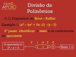 Divisão de
                  Polinômios
  C.1) Dispositivo de Briot – Ruffini
Exemplo 1: (x3 – 4x2 + 5x -2) : (x - 3).
 6º passo: identificar o resto e os coeficientes
do quociente.
                    3    1 -4 5 -2
 O quociente é:
   x2 – x + 2            1 -1 2 4          Resto = 4
 