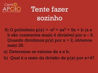 Tente fazer
               sozinho
6) O polinômio p(x) = -x3 + ax2 + 5x + b (a e
  b são constantes reais) é divisível por x – 5.
  Quando dividimos p(x) por x + 2, obtemos
  resto 35.
a) Determine os valores de a e b.
b) Qual é o resto da divisão de p(x) por x+4?
 