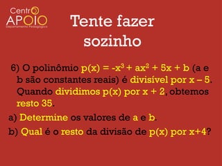 Tente fazer
               sozinho
6) O polinômio p(x) = -x3 + ax2 + 5x + b (a e
  b são constantes reais) é divisível por x – 5.
  Quando dividimos p(x) por x + 2, obtemos
  resto 35.
a) Determine os valores de a e b.
b) Qual é o resto da divisão de p(x) por x+4?
 