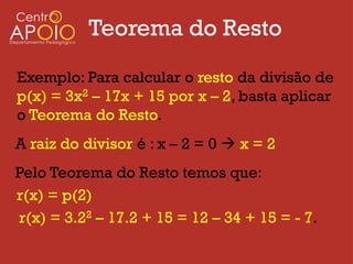 Teorema do Resto
Exemplo: Para calcular o resto da divisão de
p(x) = 3x2 – 17x + 15 por x – 2, basta aplicar
o Teorema do Resto.
A raiz do divisor é : x – 2 = 0  x = 2
Pelo Teorema do Resto temos que:
r(x) = p(2)
r(x) = 3.22 – 17.2 + 15 = 12 – 34 + 15 = - 7.
 