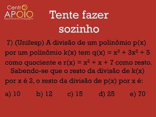 Tente fazer
              sozinho
7) (Unifesp) A divisão de um polinômio p(x)
por um polinômio k(x) tem q(x) = x3 + 3x2 + 5
como quociente e r(x) = x2 + x + 7 como resto.
  Sabendo-se que o resto da divisão de k(x)
por x é 2, o resto da divisão de p(x) por x é:
a) 10    b) 12     c) 15     d) 25     e) 70
 
