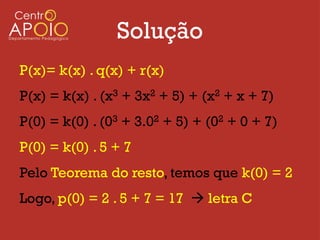 Solução
P(x)= k(x) . q(x) + r(x)
P(x) = k(x) . (x3 + 3x2 + 5) + (x2 + x + 7)
P(0) = k(0) . (03 + 3.02 + 5) + (02 + 0 + 7)
P(0) = k(0) . 5 + 7
Pelo Teorema do resto, temos que k(0) = 2
Logo, p(0) = 2 . 5 + 7 = 17  letra C
 