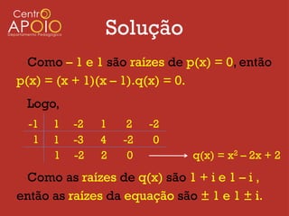 Solução
  Como – 1 e 1 são raízes de p(x) = 0, então
p(x) = (x + 1)(x – 1).q(x) = 0.
 Logo,
  -1   1   -2   1    2   -2
   1   1   -3   4   -2    0
       1   -2   2    0        q(x) = x2 – 2x + 2

 Como as raízes de q(x) são 1 + i e 1 – i ,
então as raízes da equação são ± 1 e 1 ± i.
 