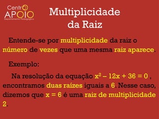 Multiplicidade
                 da Raiz
 Entende-se por multiplicidade da raiz o
número de vezes que uma mesma raiz aparece.

 Exemplo:
   Na resolução da equação x2 – 12x + 36 = 0 ,
encontramos duas raízes iguais a 6. Nesse caso,
dizemos que x = 6 é uma raiz de multiplicidade
2.
 