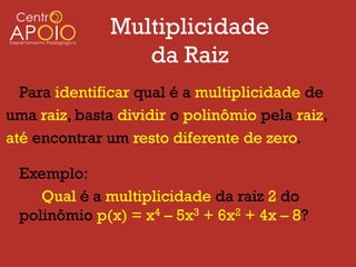 Multiplicidade
                 da Raiz
  Para identificar qual é a multiplicidade de
uma raiz, basta dividir o polinômio pela raiz,
até encontrar um resto diferente de zero.

 Exemplo:
    Qual é a multiplicidade da raiz 2 do
 polinômio p(x) = x4 – 5x3 + 6x2 + 4x – 8?
 
