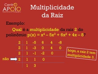 Multiplicidade
                  da Raiz
 Exemplo:
    Qual é a multiplicidade da raiz 2 do
 polinômio p(x) = x4 – 5x3 + 6x2 + 4x – 8?
       2   1   -5    6   4   -8
       2   1   -3    0   4    0
       2   1   -1   -2   0
não    2   1    1   0
           1    3
 