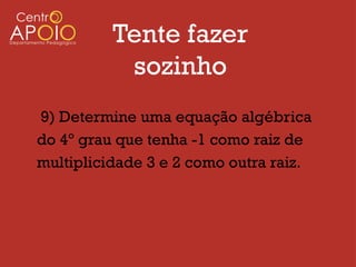Tente fazer
           sozinho
9) Determine uma equação algébrica
do 4º grau que tenha -1 como raiz de
multiplicidade 3 e 2 como outra raiz.
 