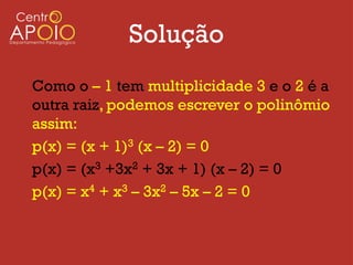 Solução
Como o – 1 tem multiplicidade 3 e o 2 é a
outra raiz, podemos escrever o polinômio
assim:
p(x) = (x + 1)3 (x – 2) = 0
p(x) = (x3 +3x2 + 3x + 1) (x – 2) = 0
p(x) = x4 + x3 – 3x2 – 5x – 2 = 0
 