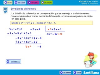 INICIO ESQUEMA INTERNET ACTIVIDAD
ANTERIOR SALIR
División de polinomios
La división de polinomios es una operación que se asemeja a la división entera.
Una vez obtenido el primer monomio del cociente, el proceso o algoritmo se repite
en cada paso.
Divide 3 x4 + 7 x3+ 2 x – 4 entre x2 + 3 x – 1.
3 x 4 + 7 x 3 + 2 x – 4 x 2 + 3 x – 1
3 x 2 – 2x + 9– 3 x 4 – 9 x 3 + 3 x 2
– 2 x 3 + 3 x 2 + 2 x – 4
+ 2 x 3 + 6 x 2 – 2 x
9 x 2 – 4
MATEMÁTICAS 3.º ESO
Unidad 3: Polinomios
SIGUIENTE
 