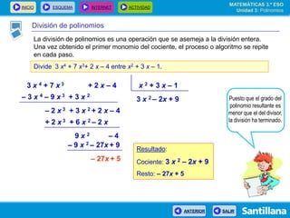 INICIO ESQUEMA INTERNET ACTIVIDAD
ANTERIOR SALIR
División de polinomios
La división de polinomios es una operación que se asemeja a la división entera.
Una vez obtenido el primer monomio del cociente, el proceso o algoritmo se repite
en cada paso.
Divide 3 x4 + 7 x3+ 2 x – 4 entre x2 + 3 x – 1.
3 x 4 + 7 x 3 + 2 x – 4 x 2 + 3 x – 1
3 x 2 – 2x + 9– 3 x 4 – 9 x 3 + 3 x 2
– 2 x 3 + 3 x 2 + 2 x – 4
+ 2 x 3 + 6 x 2 – 2 x
9 x 2 – 4
– 9 x 2 – 27x + 9
– 27x + 5
Puesto que el grado del
polinomio resultante es
menor que el del divisor,
la división ha terminado.
Resultado:
Cociente: 3 x 2 – 2x + 9
Resto: – 27x + 5
MATEMÁTICAS 3.º ESO
Unidad 3: Polinomios
 