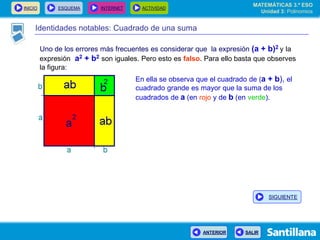 INICIO ESQUEMA INTERNET ACTIVIDAD
ANTERIOR SALIR
Identidades notables: Cuadrado de una suma
Uno de los errores más frecuentes es considerar que la expresión (a + b)2 y la
expresión a2 + b2 son iguales. Pero esto es falso. Para ello basta que observes
la figura:
En ella se observa que el cuadrado de (a + b), el
cuadrado grande es mayor que la suma de los
cuadrados de a (en rojo y de b (en verde).
MATEMÁTICAS 3.º ESO
Unidad 3: Polinomios
SIGUIENTE
 