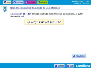 INICIO ESQUEMA INTERNET ACTIVIDAD
ANTERIOR SALIR
Identidades notables: Cuadrado de una diferencia
La expresión (a – b)2, llamada cuadrado de la diferencia se desarrolla, al quitar
paréntesis, así:
(a – b)2 = a2 – 2 a b + b2
MATEMÁTICAS 3.º ESO
Unidad 3: Polinomios
SIGUIENTE
 