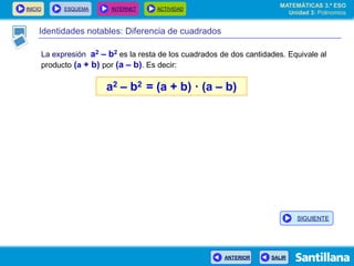 INICIO ESQUEMA INTERNET ACTIVIDAD
ANTERIOR SALIR
Identidades notables: Diferencia de cuadrados
La expresión a2 – b2 es la resta de los cuadrados de dos cantidades. Equivale al
producto (a + b) por (a – b). Es decir:
a2 – b2 = (a + b) · (a – b)
MATEMÁTICAS 3.º ESO
Unidad 3: Polinomios
SIGUIENTE
 
