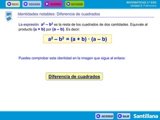 INICIO ESQUEMA INTERNET ACTIVIDAD
ANTERIOR SALIR
Identidades notables: Diferencia de cuadrados
La expresión a2 – b2 es la resta de los cuadrados de dos cantidades. Equivale al
producto (a + b) por (a – b). Es decir:
a2 – b2 = (a + b) · (a – b)
Puedes comprobar esta identidad en la imagen que sigue al enlace:
Diferencia de cuadrados
MATEMÁTICAS 3.º ESO
Unidad 3: Polinomios
 