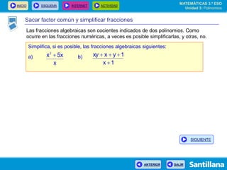 INICIO ESQUEMA INTERNET ACTIVIDAD
ANTERIOR SALIR
Sacar factor común y simplificar fracciones
Las fracciones algebraicas son cocientes indicados de dos polinomios. Como
ocurre en las fracciones numéricas, a veces es posible simplificarlas, y otras, no.
Simplifica, si es posible, las fracciones algebraicas siguientes:
a) b)
x
5xx2

1x
1yxxy


MATEMÁTICAS 3.º ESO
Unidad 3: Polinomios
SIGUIENTE
 