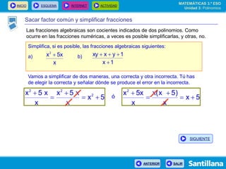 INICIO ESQUEMA INTERNET ACTIVIDAD
ANTERIOR SALIR
Sacar factor común y simplificar fracciones
Simplifica, si es posible, las fracciones algebraicas siguientes:
a) b)
x
5xx2

1x
1yxxy


Vamos a simplificar de dos maneras, una correcta y otra incorrecta. Tú has
de elegir la correcta y señalar dónde se produce el error en la incorrecta.
5x
x
x5x
x
x5x 2
22



 ó 5x
x
)5x(x
x
5xx2




MATEMÁTICAS 3.º ESO
Unidad 3: Polinomios
SIGUIENTE
Las fracciones algebraicas son cocientes indicados de dos polinomios. Como
ocurre en las fracciones numéricas, a veces es posible simplificarlas, y otras, no.
 