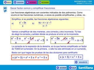 INICIO ESQUEMA INTERNET ACTIVIDAD
ANTERIOR SALIR
Sacar factor común y simplificar fracciones
Simplifica, si es posible, las fracciones algebraicas siguientes:
a) b)
x
5xx2

1x
1yxxy


Vamos a simplificar de dos maneras, una correcta y otra incorrecta. Tú has
de elegir la correcta y señalar dónde se produce el error en la incorrecta.
5x
x
x5x
x
x5x 2
22



 ó 5x
x
)5x(x
x
5xx2




La correcta es la expresión de la derecha, en la que hemos simplificado un factor
de TODO el numerador. En la primera, x sólo ha sido eliminado en un sumando.
Basta con que hagas las pruebas de las dos divisiones para certificarlo:
x (x2 + 5) = x3 + 5 x ≠ x 2 + 5 x x (x + 5) = x 2 + 5 x
MATEMÁTICAS 3.º ESO
Unidad 3: Polinomios
SIGUIENTE
Las fracciones algebraicas son cocientes indicados de dos polinomios. Como
ocurre en las fracciones numéricas, a veces es posible simplificarlas, y otras, no.
 