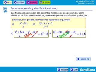 INICIO ESQUEMA INTERNET ACTIVIDAD
ANTERIOR SALIR
Sacar factor común y simplificar fracciones
Simplifica, si es posible, las fracciones algebraicas siguientes:
a) b)
x
5xx2

1x
1yxxy


5x
x
x5x
x
x5x 2
22




5x
x
)5x(x
x
5xx2



a) ó
MATEMÁTICAS 3.º ESO
Unidad 3: Polinomios
SIGUIENTE
Las fracciones algebraicas son cocientes indicados de dos polinomios. Como
ocurre en las fracciones numéricas, a veces es posible simplificarlas, y otras, no.
 