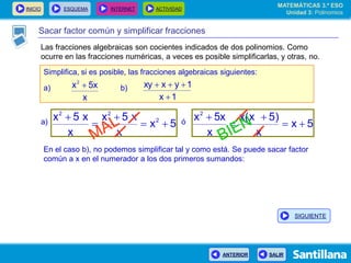 INICIO ESQUEMA INTERNET ACTIVIDAD
ANTERIOR SALIR
Sacar factor común y simplificar fracciones
Simplifica, si es posible, las fracciones algebraicas siguientes:
a) b)
x
5xx2

1x
1yxxy


5x
x
x5x
x
x5x 2
22




5x
x
)5x(x
x
5xx2




En el caso b), no podemos simplificar tal y como está. Se puede sacar factor
común a x en el numerador a los dos primeros sumandos:
a) ó
MATEMÁTICAS 3.º ESO
Unidad 3: Polinomios
SIGUIENTE
Las fracciones algebraicas son cocientes indicados de dos polinomios. Como
ocurre en las fracciones numéricas, a veces es posible simplificarlas, y otras, no.
 