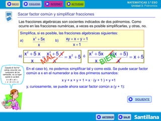 INICIO ESQUEMA INTERNET ACTIVIDAD
ANTERIOR SALIR
Sacar factor común y simplificar fracciones
Simplifica, si es posible, las fracciones algebraicas siguientes:
a) b)
x
5xx2

1x
1yxxy


5x
x
x5x
x
x5x 2
22




5x
x
)5x(x
x
5xx2




En el caso b), no podemos simplificar tal y como está. Se puede sacar factor
común a x en el numerador a los dos primeros sumandos:
x y + x + y + 1 = x · (y + 1 ) + y +1
y, curiosamente, se puede ahora sacar factor común a (y + 1):
a) ó
MATEMÁTICAS 3.º ESO
Unidad 3: Polinomios
SIGUIENTE
Las fracciones algebraicas son cocientes indicados de dos polinomios. Como
ocurre en las fracciones numéricas, a veces es posible simplificarlas, y otras, no.
 